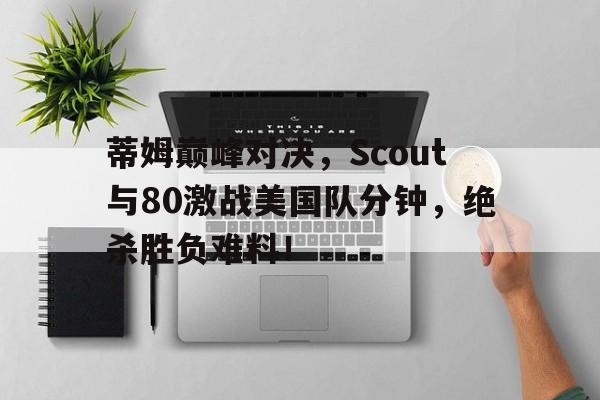 虎扑体育-关于蒂姆巅峰对决，Scout与80激战美国队分钟，绝杀胜负难料！的信息